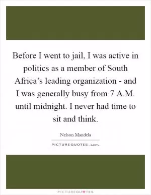 Before I went to jail, I was active in politics as a member of South Africa’s leading organization - and I was generally busy from 7 A.M. until midnight. I never had time to sit and think Picture Quote #1