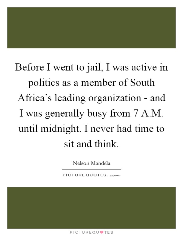 Before I went to jail, I was active in politics as a member of South Africa's leading organization - and I was generally busy from 7 A.M. until midnight. I never had time to sit and think. Picture Quote #1