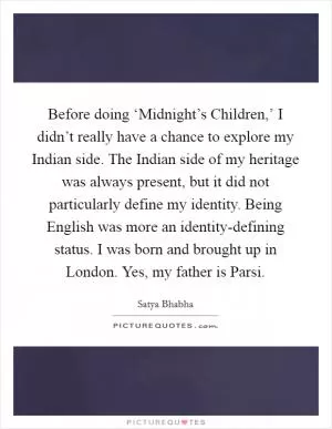Before doing ‘Midnight’s Children,’ I didn’t really have a chance to explore my Indian side. The Indian side of my heritage was always present, but it did not particularly define my identity. Being English was more an identity-defining status. I was born and brought up in London. Yes, my father is Parsi Picture Quote #1