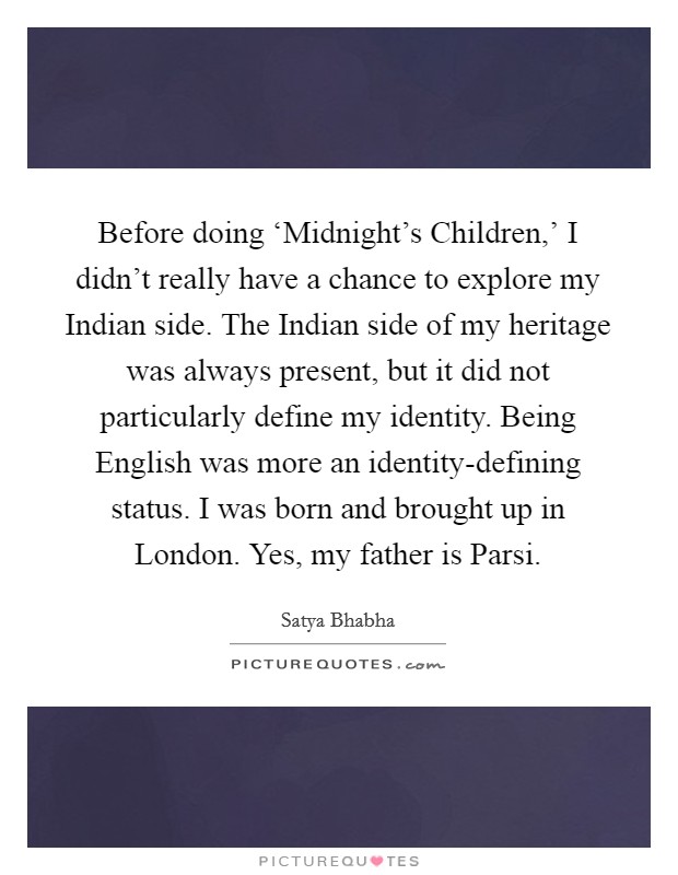 Before doing ‘Midnight's Children,' I didn't really have a chance to explore my Indian side. The Indian side of my heritage was always present, but it did not particularly define my identity. Being English was more an identity-defining status. I was born and brought up in London. Yes, my father is Parsi. Picture Quote #1