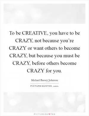 To be CREATIVE, you have to be CRAZY, not because you’re CRAZY or want others to become CRAZY, but because you must be CRAZY, before others become CRAZY for you Picture Quote #1