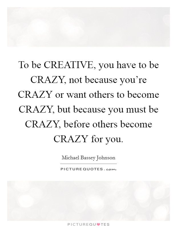 To be CREATIVE, you have to be CRAZY, not because you're CRAZY or want others to become CRAZY, but because you must be CRAZY, before others become CRAZY for you. Picture Quote #1