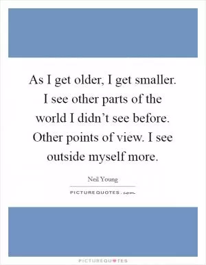 As I get older, I get smaller. I see other parts of the world I didn’t see before. Other points of view. I see outside myself more Picture Quote #1