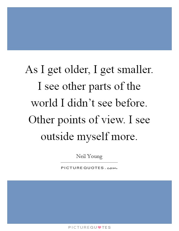 As I get older, I get smaller. I see other parts of the world I didn't see before. Other points of view. I see outside myself more. Picture Quote #1