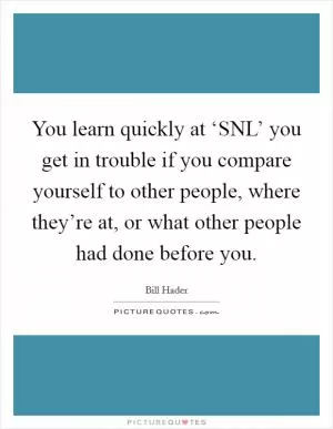 You learn quickly at ‘SNL’ you get in trouble if you compare yourself to other people, where they’re at, or what other people had done before you Picture Quote #1