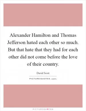 Alexander Hamilton and Thomas Jefferson hated each other so much. But that hate that they had for each other did not come before the love of their country Picture Quote #1