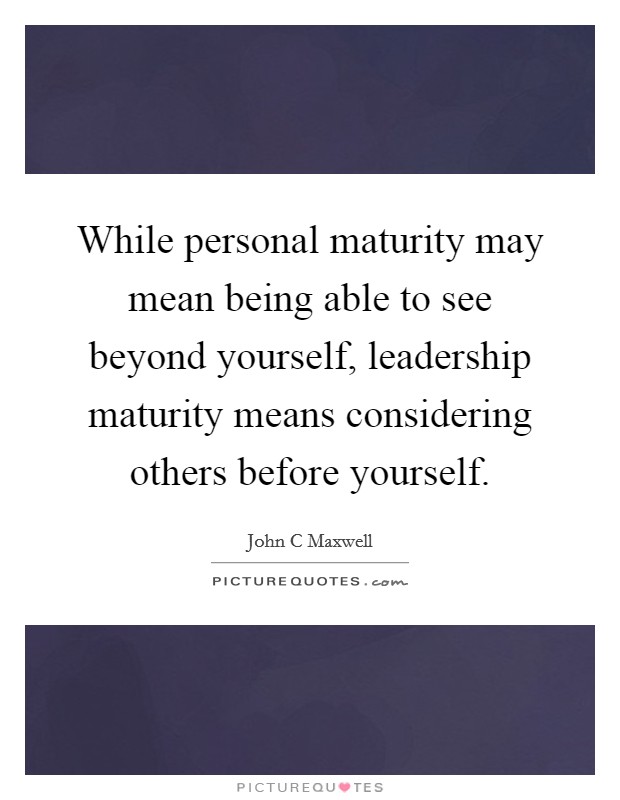While personal maturity may mean being able to see beyond yourself, leadership maturity means considering others before yourself. Picture Quote #1