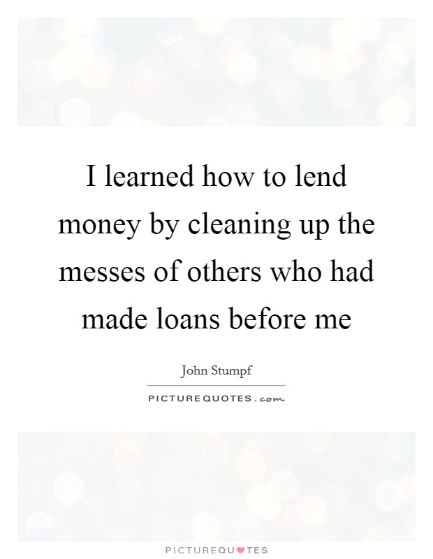 I learned how to lend money by cleaning up the messes of others who had made loans before me Picture Quote #1