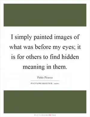 I simply painted images of what was before my eyes; it is for others to find hidden meaning in them Picture Quote #1