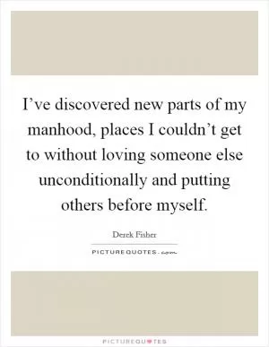 I’ve discovered new parts of my manhood, places I couldn’t get to without loving someone else unconditionally and putting others before myself Picture Quote #1