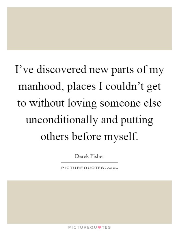 I've discovered new parts of my manhood, places I couldn't get to without loving someone else unconditionally and putting others before myself. Picture Quote #1