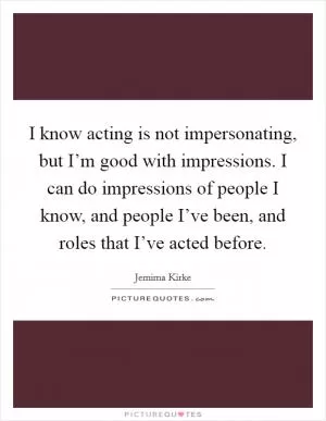 I know acting is not impersonating, but I’m good with impressions. I can do impressions of people I know, and people I’ve been, and roles that I’ve acted before Picture Quote #1