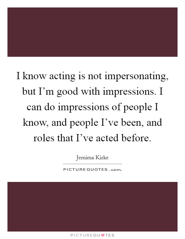 I know acting is not impersonating, but I'm good with impressions. I can do impressions of people I know, and people I've been, and roles that I've acted before. Picture Quote #1