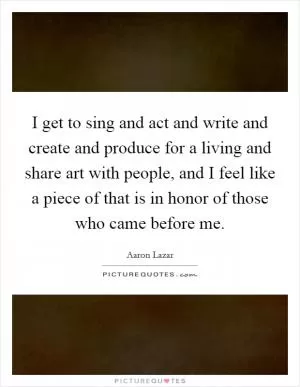 I get to sing and act and write and create and produce for a living and share art with people, and I feel like a piece of that is in honor of those who came before me Picture Quote #1