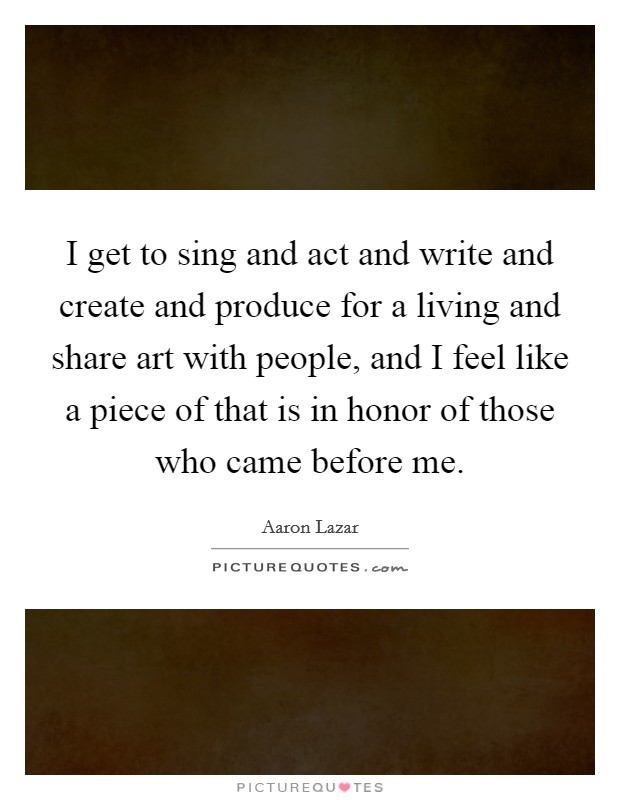 I get to sing and act and write and create and produce for a living and share art with people, and I feel like a piece of that is in honor of those who came before me. Picture Quote #1
