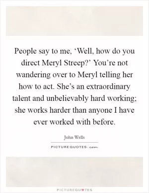People say to me, ‘Well, how do you direct Meryl Streep?’ You’re not wandering over to Meryl telling her how to act. She’s an extraordinary talent and unbelievably hard working; she works harder than anyone I have ever worked with before Picture Quote #1