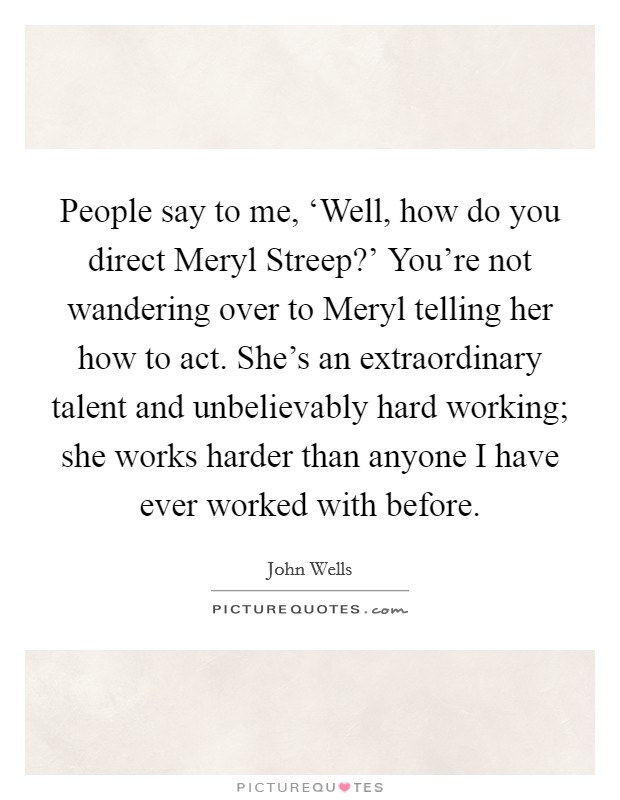 People say to me, ‘Well, how do you direct Meryl Streep?' You're not wandering over to Meryl telling her how to act. She's an extraordinary talent and unbelievably hard working; she works harder than anyone I have ever worked with before. Picture Quote #1