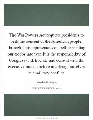 The War Powers Act requires presidents to seek the consent of the American people, through their representatives, before sending our troops into war. It is the responsibility of Congress to deliberate and consult with the executive branch before involving ourselves in a military conflict Picture Quote #1