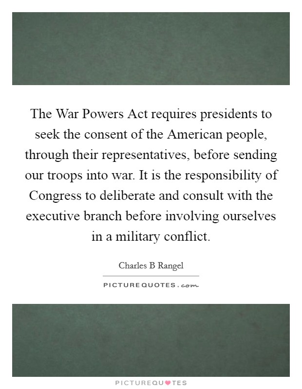 The War Powers Act requires presidents to seek the consent of the American people, through their representatives, before sending our troops into war. It is the responsibility of Congress to deliberate and consult with the executive branch before involving ourselves in a military conflict. Picture Quote #1