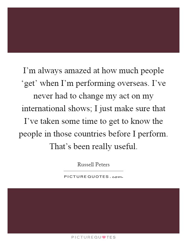 I'm always amazed at how much people ‘get' when I'm performing overseas. I've never had to change my act on my international shows; I just make sure that I've taken some time to get to know the people in those countries before I perform. That's been really useful. Picture Quote #1