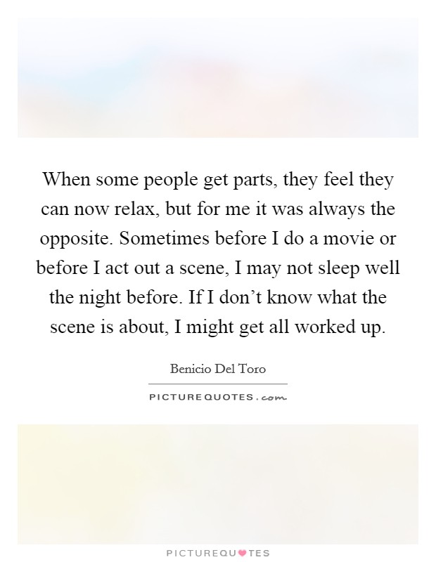 When some people get parts, they feel they can now relax, but for me it was always the opposite. Sometimes before I do a movie or before I act out a scene, I may not sleep well the night before. If I don't know what the scene is about, I might get all worked up. Picture Quote #1