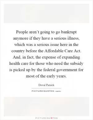 People aren’t going to go bankrupt anymore if they have a serious illness, which was a serious issue here in the country before the Affordable Care Act. And, in fact, the expense of expanding health care for those who need the subsidy is picked up by the federal government for most of the early years Picture Quote #1
