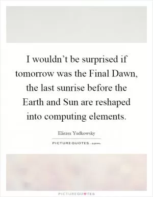 I wouldn’t be surprised if tomorrow was the Final Dawn, the last sunrise before the Earth and Sun are reshaped into computing elements Picture Quote #1