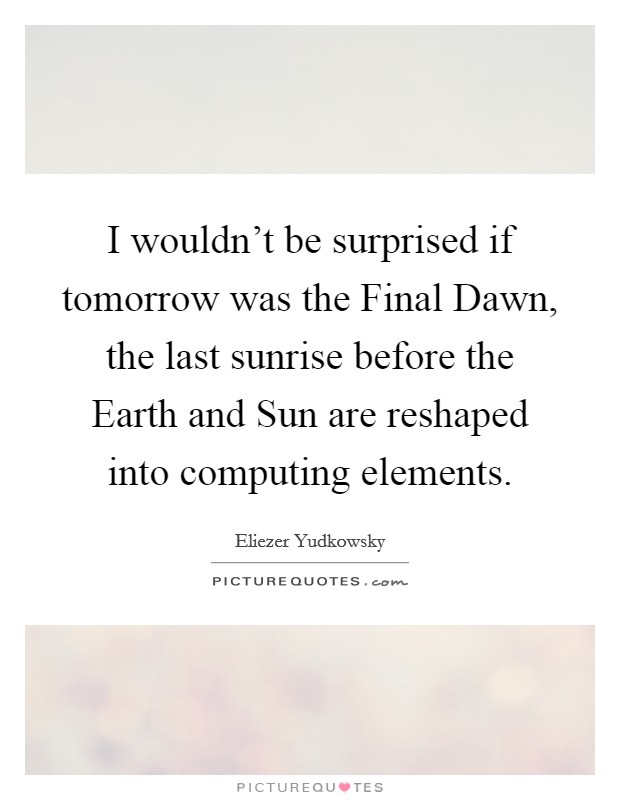 I wouldn't be surprised if tomorrow was the Final Dawn, the last sunrise before the Earth and Sun are reshaped into computing elements. Picture Quote #1