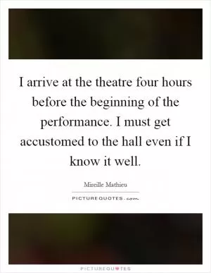 I arrive at the theatre four hours before the beginning of the performance. I must get accustomed to the hall even if I know it well Picture Quote #1