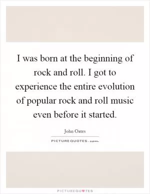 I was born at the beginning of rock and roll. I got to experience the entire evolution of popular rock and roll music even before it started Picture Quote #1