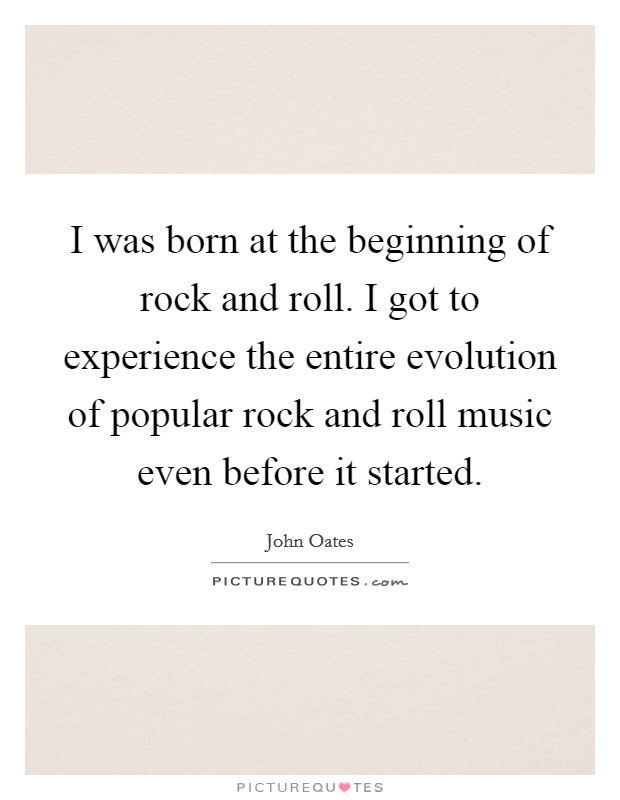 I was born at the beginning of rock and roll. I got to experience the entire evolution of popular rock and roll music even before it started. Picture Quote #1