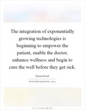 The integration of exponentially growing technologies is beginning to empower the patient, enable the doctor, enhance wellness and begin to cure the well before they get sick Picture Quote #1