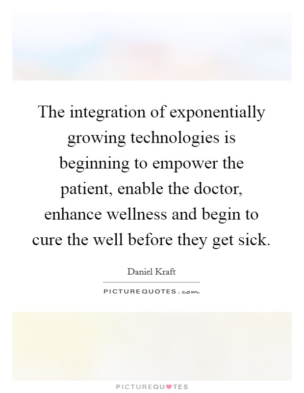 The integration of exponentially growing technologies is beginning to empower the patient, enable the doctor, enhance wellness and begin to cure the well before they get sick. Picture Quote #1