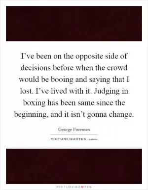 I’ve been on the opposite side of decisions before when the crowd would be booing and saying that I lost. I’ve lived with it. Judging in boxing has been same since the beginning, and it isn’t gonna change Picture Quote #1