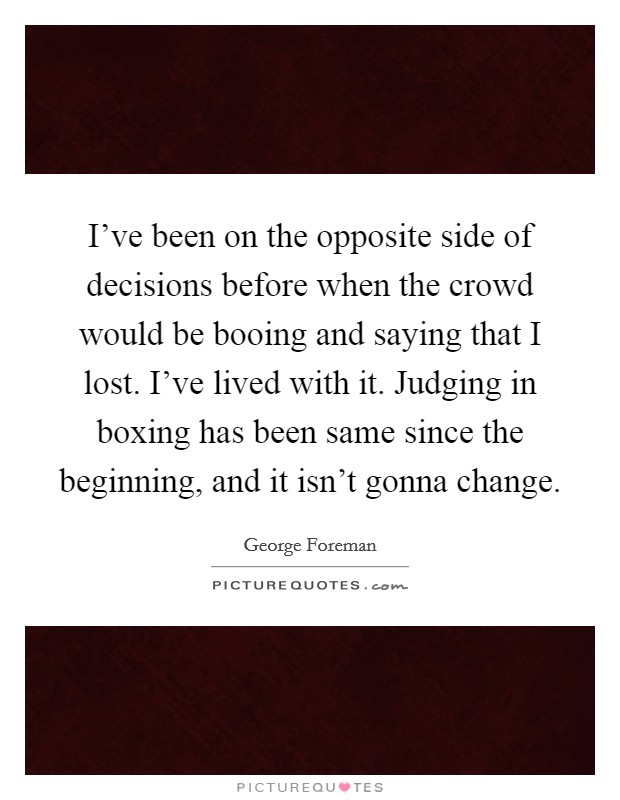 I've been on the opposite side of decisions before when the crowd would be booing and saying that I lost. I've lived with it. Judging in boxing has been same since the beginning, and it isn't gonna change. Picture Quote #1