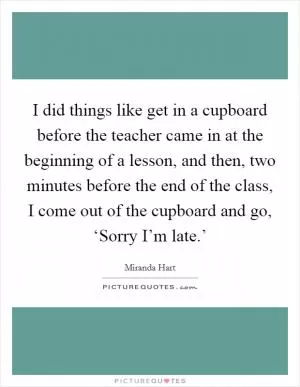 I did things like get in a cupboard before the teacher came in at the beginning of a lesson, and then, two minutes before the end of the class, I come out of the cupboard and go, ‘Sorry I’m late.’ Picture Quote #1