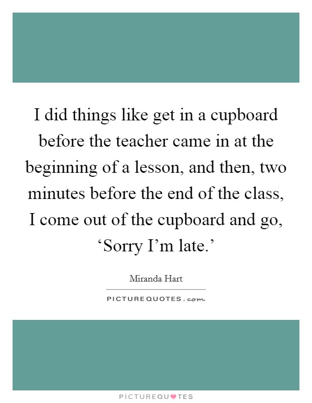 I did things like get in a cupboard before the teacher came in at the beginning of a lesson, and then, two minutes before the end of the class, I come out of the cupboard and go, ‘Sorry I'm late.' Picture Quote #1
