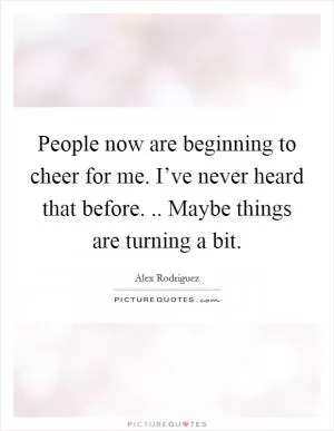 People now are beginning to cheer for me. I’ve never heard that before. .. Maybe things are turning a bit Picture Quote #1