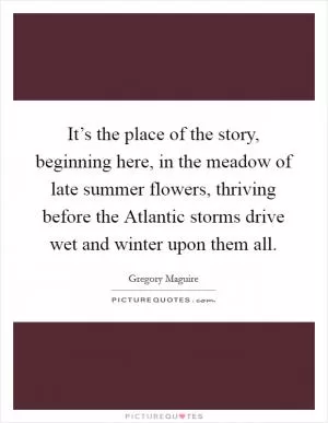 It’s the place of the story, beginning here, in the meadow of late summer flowers, thriving before the Atlantic storms drive wet and winter upon them all Picture Quote #1