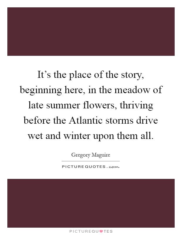 It's the place of the story, beginning here, in the meadow of late summer flowers, thriving before the Atlantic storms drive wet and winter upon them all. Picture Quote #1
