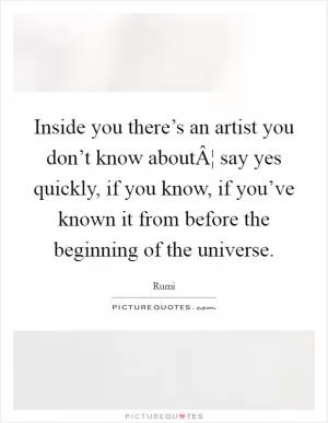 Inside you there’s an artist you don’t know aboutÂ¦ say yes quickly, if you know, if you’ve known it from before the beginning of the universe Picture Quote #1