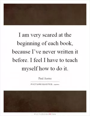 I am very scared at the beginning of each book, because I’ve never written it before. I feel I have to teach myself how to do it Picture Quote #1