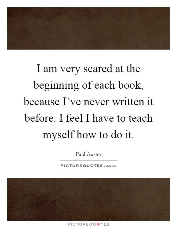 I am very scared at the beginning of each book, because I've never written it before. I feel I have to teach myself how to do it. Picture Quote #1