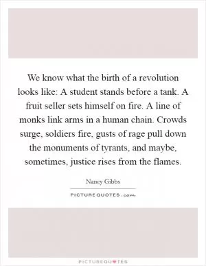 We know what the birth of a revolution looks like: A student stands before a tank. A fruit seller sets himself on fire. A line of monks link arms in a human chain. Crowds surge, soldiers fire, gusts of rage pull down the monuments of tyrants, and maybe, sometimes, justice rises from the flames Picture Quote #1