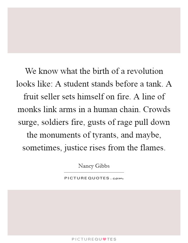 We know what the birth of a revolution looks like: A student stands before a tank. A fruit seller sets himself on fire. A line of monks link arms in a human chain. Crowds surge, soldiers fire, gusts of rage pull down the monuments of tyrants, and maybe, sometimes, justice rises from the flames. Picture Quote #1