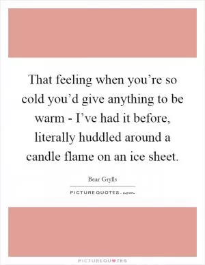 That feeling when you’re so cold you’d give anything to be warm - I’ve had it before, literally huddled around a candle flame on an ice sheet Picture Quote #1