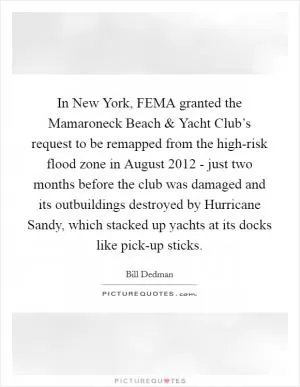 In New York, FEMA granted the Mamaroneck Beach and Yacht Club’s request to be remapped from the high-risk flood zone in August 2012 - just two months before the club was damaged and its outbuildings destroyed by Hurricane Sandy, which stacked up yachts at its docks like pick-up sticks Picture Quote #1
