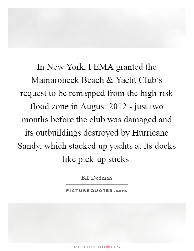 In New York, FEMA granted the Mamaroneck Beach and Yacht Club's request to be remapped from the high-risk flood zone in August 2012 - just two months before the club was damaged and its outbuildings destroyed by Hurricane Sandy, which stacked up yachts at its docks like pick-up sticks. Picture Quote #1