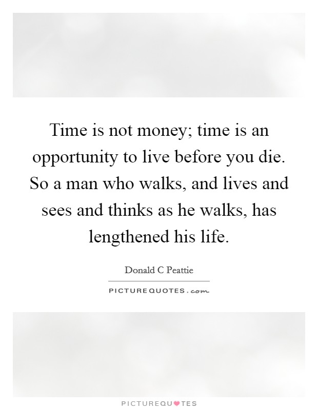 Time is not money; time is an opportunity to live before you die. So a man who walks, and lives and sees and thinks as he walks, has lengthened his life. Picture Quote #1