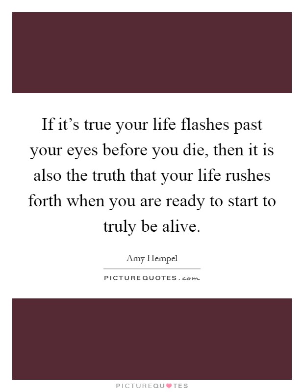 If it's true your life flashes past your eyes before you die, then it is also the truth that your life rushes forth when you are ready to start to truly be alive. Picture Quote #1